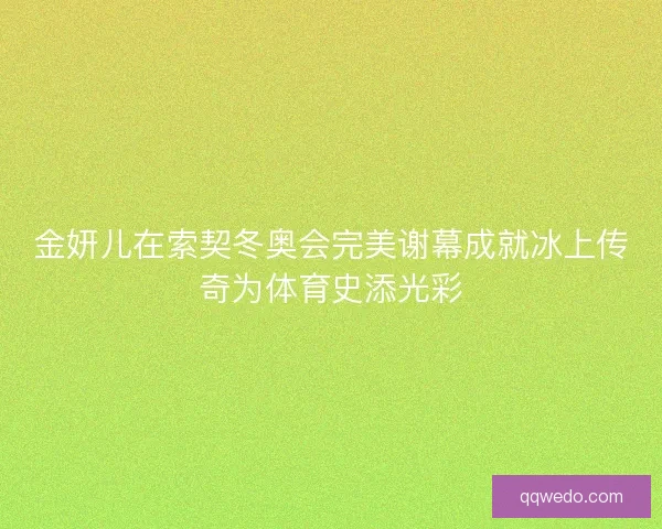 金妍儿在索契冬奥会完美谢幕成就冰上传奇为体育史添光彩