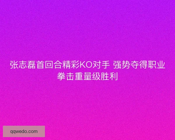 张志磊首回合精彩KO对手 强势夺得职业拳击重量级胜利